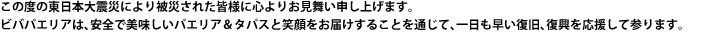この度の東日本大震災により被災された皆様に心よりお見舞い申し上げます。ビバパエリアは、安全で美味しいパエリア&タパスと笑顔をお届けすることを通して、一日も早い復旧、復興を応援して参ります。