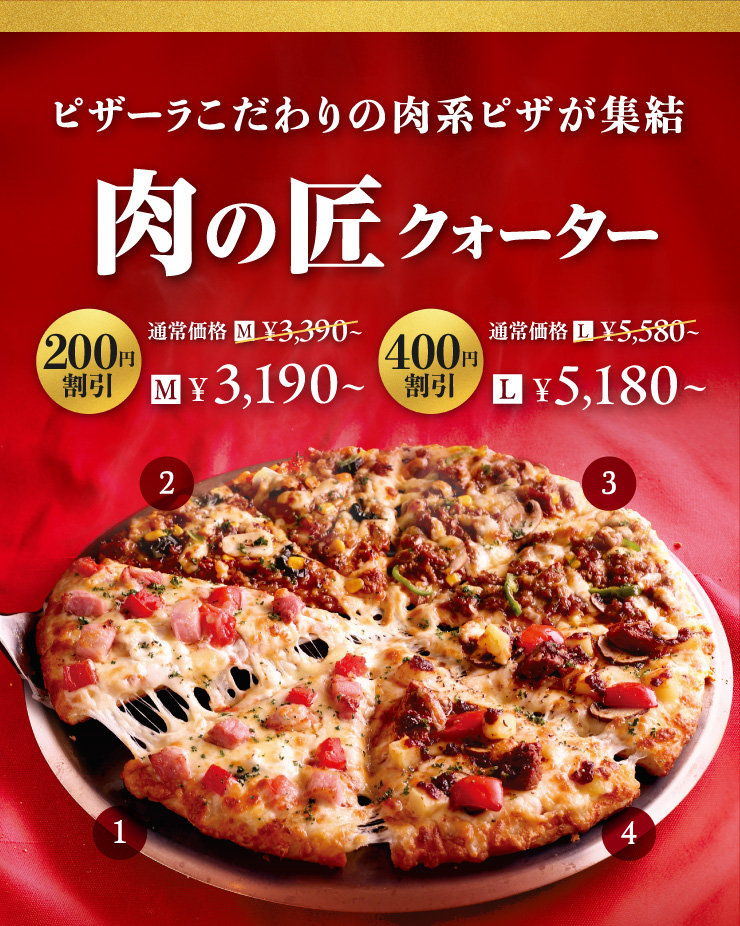 ピザーラこだわりの肉系ピザが集結【肉の匠クォーター】
		[200円割引] Mサイズ3,190円～　[400円割引] Lサイズ5,180円～