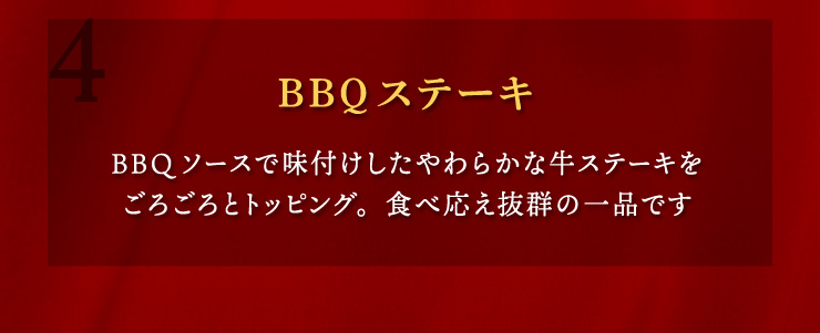 (4)BBQステーキ：BBQソースで味付けしたやわらかな牛ステーキをごろごろとトッピング。食べ応え抜群の一品です