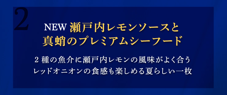 (2)【NEW】瀬戸内レモンソースと真蛸のプレミアムシーフード：2種の魚介に瀬戸内レモンの風味がよく合うレッドオニオンの食感も楽しめる夏らしい一枚