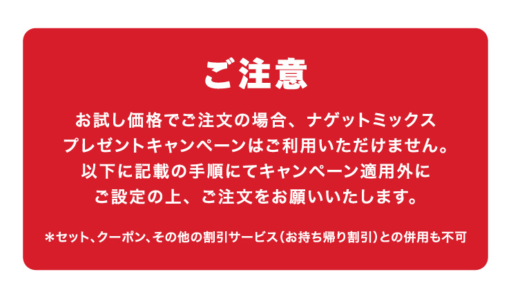 ご注意　お試し価格でご注文の場合、ナゲットミックスプレゼントキャンペーンはご利用いただけません。以下に記載の手順にてキャンペーン適用外にご設定の上、ご注文をお願いいたします。
		＊セット、クーポン、その他の割引サービス（お持ち帰り割引）との併用も不可
