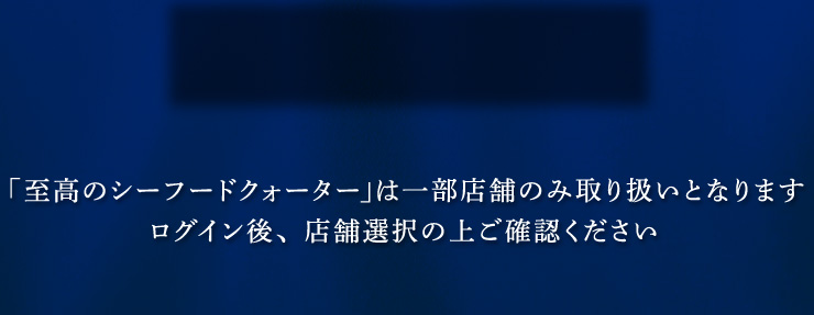 「至高のシーフードクォーター」は一部店舗のみ取り扱いとなります。ログイン後、店舗選択の上ご確認ください。