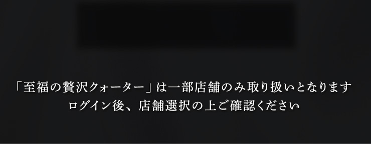 「至福の贅沢クォーター」は一部店舗のみ取り扱いとなります。ログイン後、店舗選択の上ご確認ください。