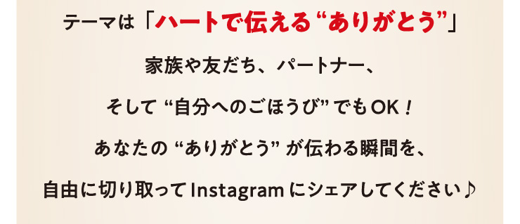 �e�[�}�́u�n�[�g�œ`����g���肪�Ƃ��h�v
		�Ƒ���F�����A�p�[�g�i�[�A�����āg�����ւ̂��ق��сh�ł�OK!���Ȃ��́g���肪�Ƃ��h���`���u�Ԃ��A���R�ɐ؂�����Instagram�ɃV�F�A���Ă���������