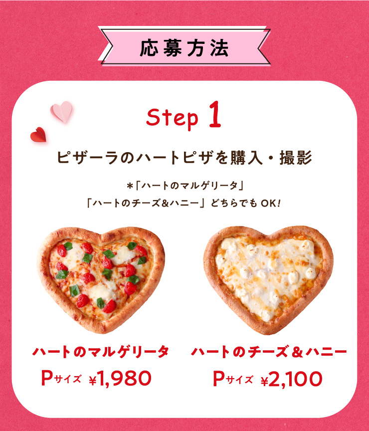 ������@
		Step 1�F�s�U�[���̃n�[�g�s�U���w���E�B�e
		���u�n�[�g�̃}���Q���[�^�v�u�n�[�g�̃`�[�Y&�n�j�[�v�ǂ���ł�OK!
		�n�[�g�̃}���Q���[�^�FP�T�C�Y 1,980�~
		�n�[�g�̃`�[�Y&�n�j�[�FP�T�C�Y 2,100�~