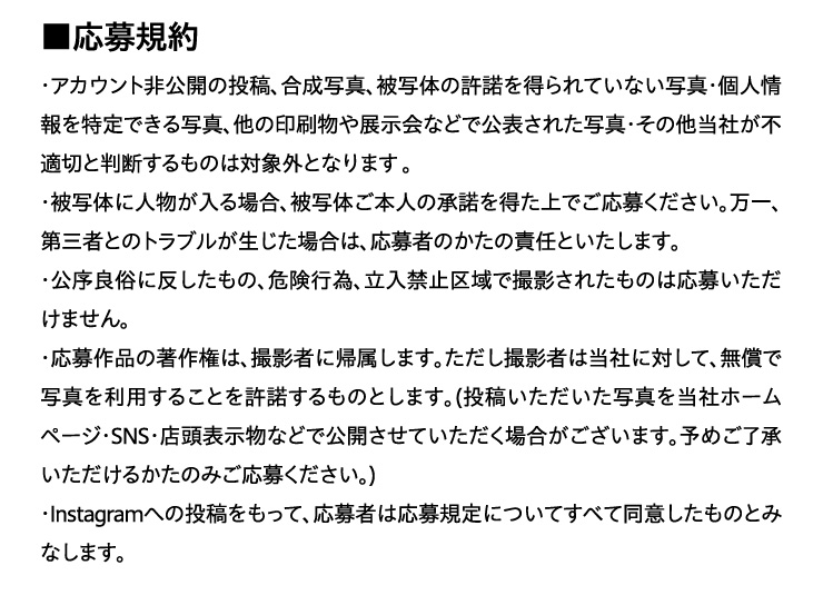 ����K��
		�E�A�J�E���g����J�̓��e�A�����ʐ^�A��ʑ̂̋����𓾂��Ă��Ȃ��ʐ^�E�l�������ł���ʐ^�A���̈������W����ȂǂŌ��\���ꂽ�ʐ^�E���̑����Ђ��s�K�؂Ɣ��f������̂͑ΏۊO�ƂȂ�܂��B
		�E��ʑ̂ɐl��������ꍇ�A��ʑ̂��{�l�̏����𓾂���ł����傭�������B����A��O�҂Ƃ̃g���u�����������ꍇ�́A����҂̂����̐ӔC�Ƃ������܂��B
		�E�����Ǒ��ɔ��������́A�댯�s�ׁA�����֎~���ŎB�e���ꂽ���͉̂��傢�������܂���B�����i�̒��쌠�́A�B�e�҂ɋA�����܂��B
		�������B�e�҂͓��Ђɑ΂��āA�����Ŏʐ^�𗘗p���邱�Ƃ�����������̂Ƃ��܂��B
		(���e�����������ʐ^�𓖎Ѓz�[���y�[�W�ESNS�E�X���\�����ȂǂŌ��J�����Ă��������ꍇ���������܂��B�\�߂��������������邩���݂̂����傭�������B)
		�EInstagram�ւ̓��e�������āA����҂͉���K��ɂ��Ă��ׂē��ӂ������̂Ƃ݂Ȃ��܂��B