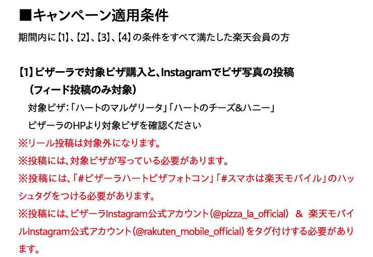 �L�����y�[���K�p����
			���ԓ��Ɂy1�z�A�y2�z�A�y3�z�A�y4�z�̏��������ׂĖ��������y�V����̕�
			�y1�z�s�U�[���őΏۃs�U�w���ƁAInstagram�Ńs�U�ʐ^�̓��e (�t�B�[�h���e�̂ݑΏ�)
			�Ώۃs�U:�u�n�[�g�̃}���Q���[�^�v�u�n�[�g�̃`�[�Y&�n�j�[�v
			�s�U�[����HP���Ώۃs�U���m�F��������
			�����[�����e�͑ΏۊO�ɂȂ�܂��B
			�����e�ɂ́A�Ώۃs�U���ʂ��Ă���K�v������܂��B
			�����e�ɂ́A�u#�s�U�[���n�[�g�s�U�t�H�g�R���v�u#�X�}�z�͊y�V���o�C���v�̃n�b�V���^�O������K�v������܂��B
			�����e�ɂ́A�s�U�[��Instagram�����A�J�E���g(@pizza_la_official)&�y�V���o�C��Instagram�����A�J�E���g(@rakuten_mobile_official)���^�O�t������K�v������܂��B