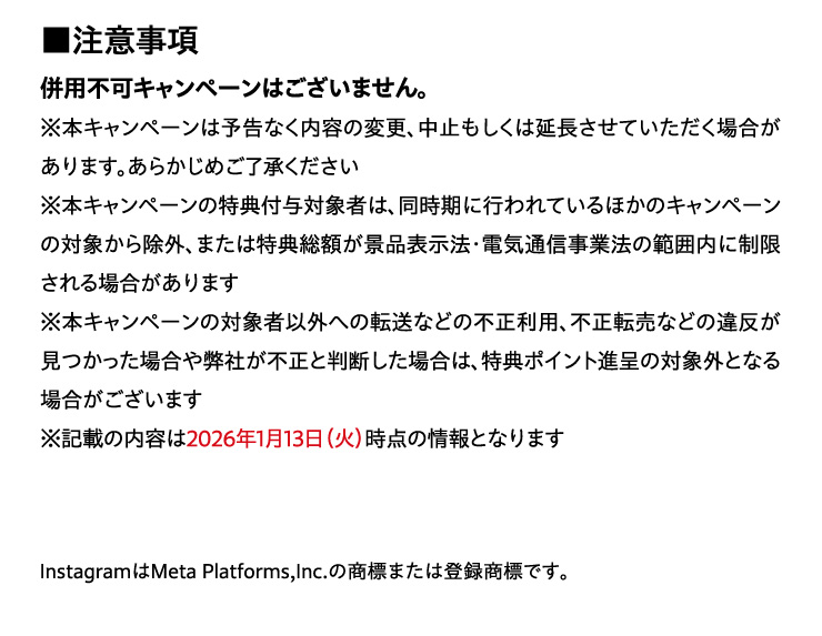 ���ӎ���
		���p�s�L�����y�[���͂������܂���B
		���{�L�����y�[���͗\���Ȃ����e�̕ύX�A���~�������͉��������Ă��������ꍇ������܂��B���炩���߂�������������
		���{�L�����y�[���̓��T�t�^�Ώێ҂́A�������ɍs���Ă���ق��̃L�����y�[���̑Ώۂ��珜�O�A�܂��͓��T���z���i�i�\���@�E�d�C�ʐM���Ɩ@�͈͓̔��ɐ��������ꍇ������܂�
		���{�L�����y�[���̑Ώێ҈ȊO�ւ̓]���Ȃǂ̕s�����p�A�s���]���Ȃǂ̈ᔽ�����������ꍇ�╾�Ђ��s���Ɣ��f�����ꍇ�́A���T�|�C���g�i��̑ΏۊO�ƂȂ�ꍇ���������܂�
		���L�ڂ̓��e��2026�N1��13��(��)���_�̏��ƂȂ�܂�
		Instagram��Meta Platforms,Inc.�̏��W�܂��͓o�^���W�ł��B