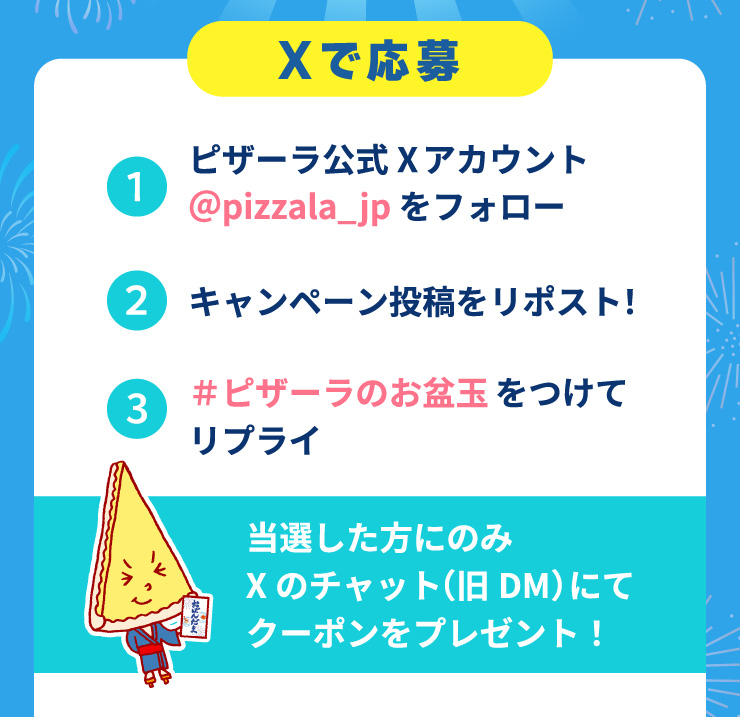 X�ŉ���
			1.�s�U�[������X�A�J�E���g��pizzala_jp���t�H���[
			2.�L�����y�[�����e�����|�X�g!
			3.#�s�U�[���̂��~�ʂ����ă��v���C
			���I�������ɂ̂�X�̃`���b�g(��DM)�ɂăN�[�|�����v���[���g!