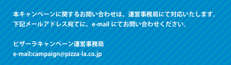 {Ly[Ɋւ邨₢킹́A^cǂɂđΉ܂BL[AhXĂɁAe-mailɂĂ₢킹B
			sU[Ly[^c
			e-mail:campaign@pizza-la.co.jp