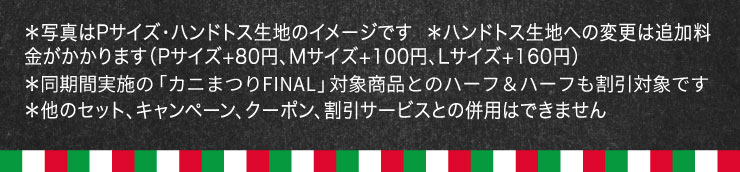 *�ʐ^��P�T�C�Y�E�n���h�g�X���n�̃C���[�W�ł�
		*�n���h�g�X���n�ւ̕ύX�͒ǉ�������������܂�(P�T�C�Y+80�~�AM�T�C�Y+100�~�AL�T�C�Y+160�~)
		*�����Ԏ��{�́u�J�j�܂�FINAL�v�Ώۏ��i�Ƃ̃n�[�t���n�[�t�������Ώۂł�
		*���̃Z�b�g�A�L�����y�[���A�N�[�|���A�����T�[�r�X�Ƃ̕��p�͂ł��܂���