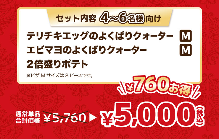 セット内容 4から6名様向け
			テリチキエッグのよくばりクォーター Mサイズ＋エビマヨのよくばりクォーター Mサイズ＋2倍盛りポテト※ピザMサイズは8ピースです。
			【最大760円お得】通常単品合計価格 5,760円 → 5,000円（税込）