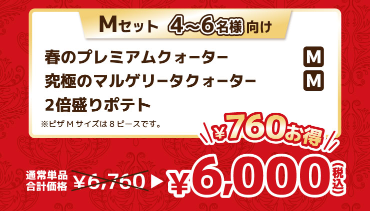 Mセット 4から6名様向け
			春のプレミアムクォーター Mサイズ＋究極のマルゲリータクォーター Mサイズ＋2倍盛りポテト ※ピザMサイズは8ピースです。
			【最大760円お得】通常単品合計価格 6,760円 → 6,000円（税込）
