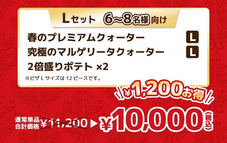 Lセット 6から8名様向け
			春のプレミアムクォーター Lサイズ＋究極のマルゲリータクォーター Lサイズ＋2倍盛りポテト×2 ※ピザLサイズは12ピースです。
			【最大1,200円お得】通常単品合計価格 11,200円 → 10,000円（税込）