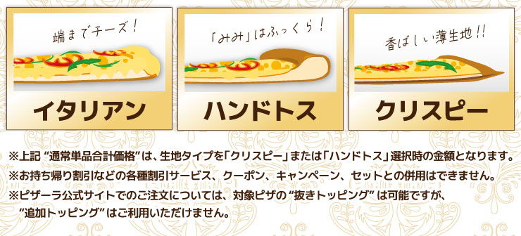 イタリアン・ハンドトス・クリスピー
			※上記“通常単品合計価格”は、生地タイプを「クリスピー」または「ハンドトス」選択時の金額となります。
			※お持ち帰り割引などの各種割引サービス、クーポン、キャンペーン、セットとの併用はできません。
			※ピザーラ公式サイトでのご注文については、対象ピザの“抜きトッピング”は可能ですが、“追加トッピング”はご利用いただけません。