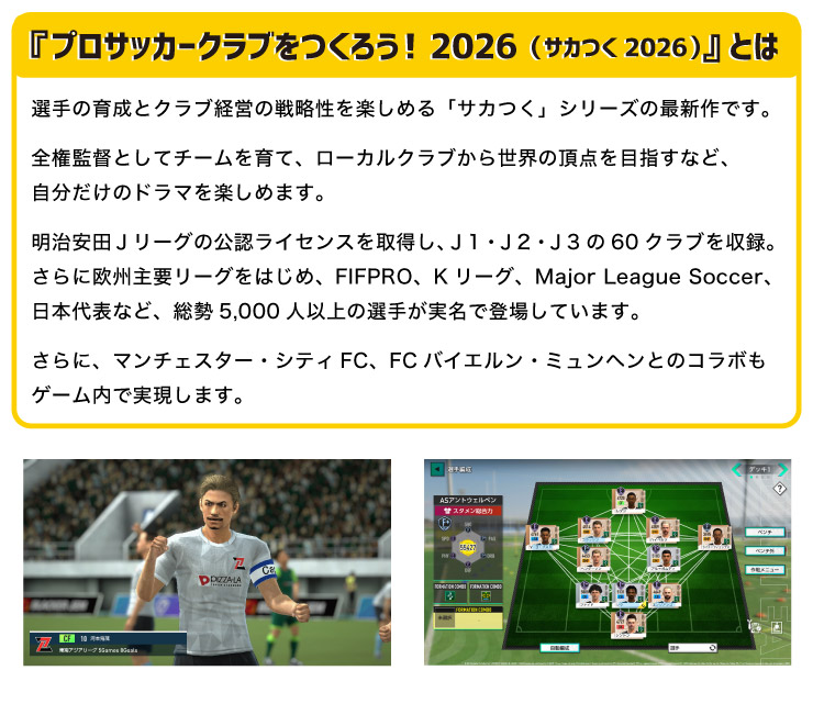 �w�v���T�b�J�[�N���u�����낤!2026(�T�J��2026)�x�Ƃ�
		�I��̈琬�ƃN���u�o�c�̐헪�����y���߂�u�T�J���v�V���[�Y�̍ŐV��ł��B
		�S���ēƂ��ă`�[������āA���[�J���N���u���琢�E�̒��_��ڎw���ȂǁA���������̃h���}���y���߂܂��B
		�������c�i���[�O�̌��F���C�Z���X���擾���A�i1�E�i2�E�i3��60�N���u�����^�B
		����ɉ��B��v���[�O���͂��߁AFIFPRO�AK���[�O�AMajor League Soccer�A���{��\�ȂǁA����5,000�l�ȏ�̑I�肪�����œo�ꂵ�Ă��܂��B
		����ɁA�}���`�F�X�^�[�E�V�e�BFC�AFC�o�C�G�����E�~�����w���Ƃ̃R���{���Q�[�����Ŏ������܂��B