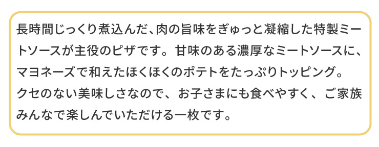 �����Ԃ�������ύ��񂾁A���̎|����������ƋÏk���������~�[�g�\�[�X������̃s�U�ł��B�Ö��̂���Z���ȃ~�[�g�\�[�X�ɁA�}���l�[�Y�Řa�����ق��ق��̃|�e�g�������Ղ�g�b�s���O�B
�N�Z�̂Ȃ����������Ȃ̂ŁA���q���܂ɂ��H�ׂ₷���A���Ƒ��݂�ȂŊy����ł���������ꖇ�ł��B