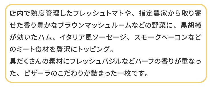 �X���ŏn�x�Ǘ������t���b�V���g�}�g��A�w��_�Ƃ�����񂹂�����L���ȃu���E���}�b�V�����[���Ȃǂ̖�؂ɁA���Ӟ����������n���A�C�^���A���\�[�Z�[�W�A�X���[�N�x�[�R���Ȃǂ̃~�[�g�H�ނ��ґ�Ƀg�b�s���O�B
�������̑f�ނɃt���b�V���o�W���Ȃǃn�[�u�̍��肪�d�Ȃ����A�s�U�[���̂�����肪�l�܂����ꖇ�ł��B