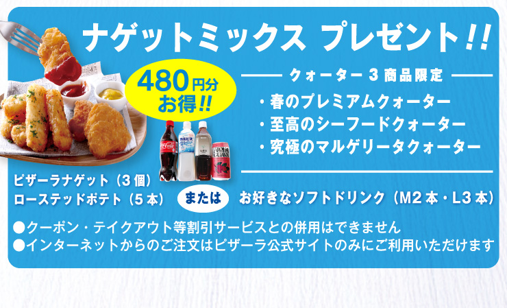 480円分お得!!クォーター3商品限定ナゲットミックスプレゼント!!
・春のプレミアムクォーター・至高のシーフードクォーター・究極のマルゲリータクォーター
ピザーラナゲット(3個)＋ローステッドポテト(5本)またはお好きなソフトドリンク(Mサイズ 2本・Lサイズ 3本)
・クーポン・テイクアウト等割引サービスとの併用はできません
・インターネットからのご注文はピザーラ公式サイトのみご利用いただけます