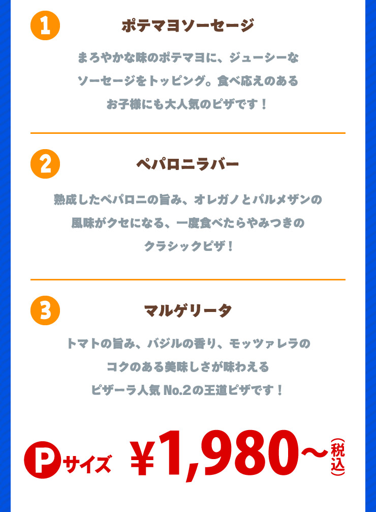 1.�|�e�}���\�[�Z�[�W �܂�₩�Ȗ��̃|�e�}���ɁA�W���[�V�[�ȃ\�[�Z�[�W���g�b�s���O�B�H�׉����̂��邨�q�l�ɂ���l�C�̃s�U�ł�!
		2.�y�p���j���o�[ �n�������y�p���j�̎|�݁A�I���K�m�ƃp�����U���̕������N�Z�ɂȂ�A��x�H�ׂ����݂��̃N���V�b�N�s�U!
		3.�}���Q���[�^ �g�}�g�̎|�݁A�o�W���̍���A���b�c�@�����̃R�N�̂���������������킦��s�U�[���l�CNo.2�̉����s�U�ł�!
		P�T�C�Y 1.980�~����