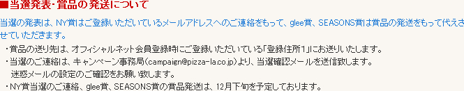 当選の発表は、NY賞はご登録いただいているメールアドレスへのご連絡をもって、glee賞、SEASONS賞は賞品の発送をもって代えさせていただきます。 ・賞品の送り先は、オフィシャルネット会員登録時にご登録いただいている「登録住所1」にお送りいたします。・当選のご連絡は、キャンペーン事務局(campaign@pizza-la.co.jp)より、当選確認メールを送信致します。迷惑メールの設定のご確認をお願い致します。・NY賞当選のご連絡、glee賞、SEASONS賞の賞品発送は、12月下旬を予定しております。