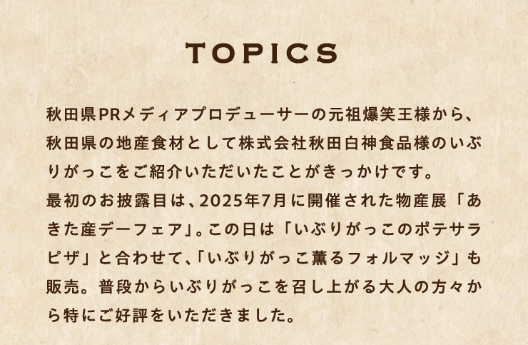 �mTOPICS�n
																		�H�c��PR���f�B�A�v���f���[�T�[�̌��c���Ή��l����A�H�c���̒n�Y�H�ނƂ��Ċ�����ЏH�c���_�H�i�l�̂��Ԃ肪���������Љ�����������Ƃ����������ł��B
																		�ŏ��̂���I�ڂ́A2025�N7���ɊJ�Â��ꂽ���Y�W�u�������Y�f�[�t�F�A�v�B���̓��́u���Ԃ肪�����̃|�e�T���s�U�v�ƍ��킹�āA�u���Ԃ肪�����O��t�H���}�b�W�v���̔��B���i���炢�Ԃ肪�����������オ���l�̕��X������ɂ��D�]�����������܂����B