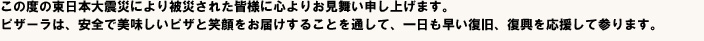 この度の東日本大震災により被災された皆様に心よりお見舞い申し上げます。ピザーラは、安全で美味しいピザと笑顔をお届けすることを通して、一日も早い復旧、復興を応援して参ります