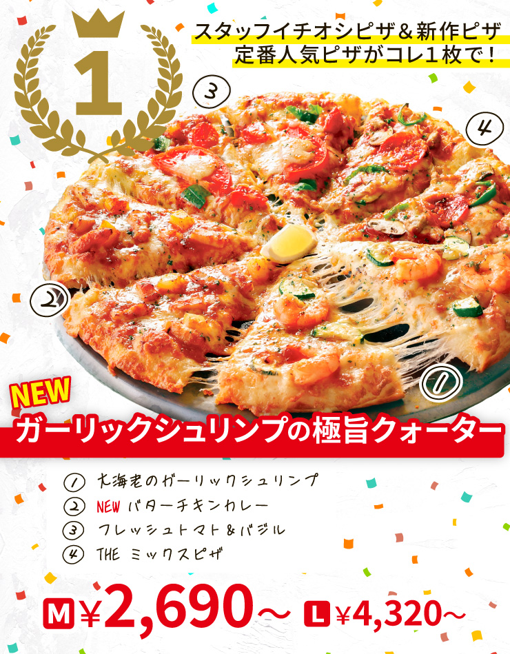 【1位】スタッフイチオシピザ＆新作ピザ　定番人気ピザがコレ1枚で！
		<NEW>ガーリックシュリンプの極旨クォーター
		[大海老のガーリックシュリンプ＋<NEW>バターチキンカレー＋フレッシュトマト＆バジル＋THE ミックスピザ]
		M2,690円～～ L4,320円～～