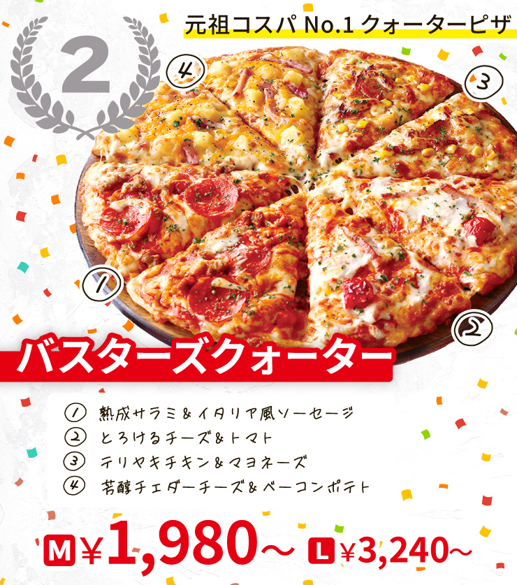 【2位】元祖コスパNo.1クォーターピザ
		バスターズクォーター
		[熟成サラミ＆イタリア風ソーセージ＋とろけるチーズ＆トマト＋テリヤキチキン＆マヨネーズ＋芳醇チェダーチーズ＆ベーコンポテト]
		M1,980円～ L3,240円～