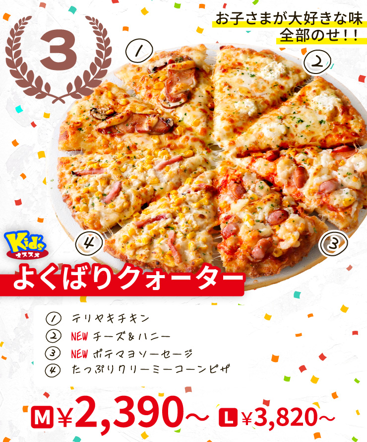 【3位】お子さまが大好きな味全部のせ!!
		<Kid'sオススメ>よくばりクォーター
		[テリヤキチキン＋<NEW>チーズ＆ハニー＋<NEW>ポテマヨソーセージ＋たっぷりクリーミーコーンピザ]
		M2,390円～ L3,820円～