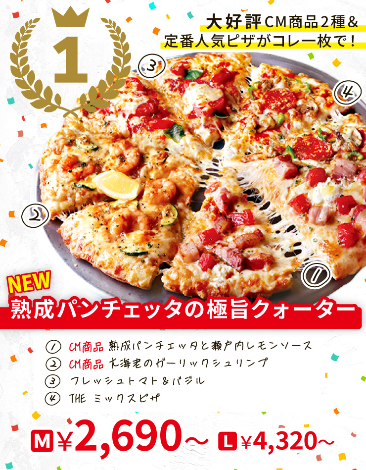 【1位】大好評CM商品2種＆定番人気ピザがコレ一枚で！
		<NEW>熟成パンチェッタの極旨クォーター
		[<CM商品>熟成パンチェッタと瀬戸内レモンソース＋<CM商品>大海老のガーリックシュリンプー＋フレッシュトマト＆バジル＋THE ミックスピザ]
		M2,690円～～ L4,320円～～