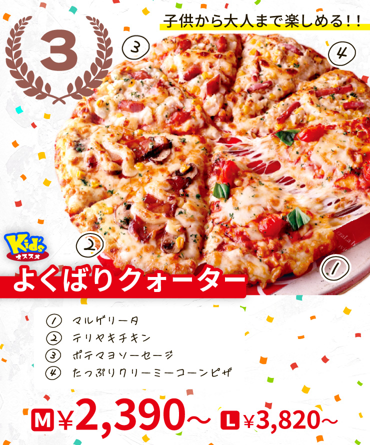 【3位】子供から大人まで楽しめる！！
		<Kid'sオススメ>よくばりクォーター
		[マルゲリータ＋テリヤキチキン＋ポテマヨソーセージ＋たっぷりクリーミーコーンピザ＋]
		M2,390円～ L3,820円～