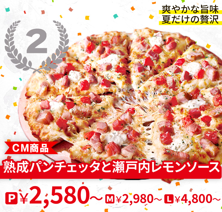 【2位】爽やかな旨味　夏だけの贅沢
		<CM商品>熟成パンチェッタと瀬戸内レモンソース
		P2,580円～ M2,980円～ L4,800円～
