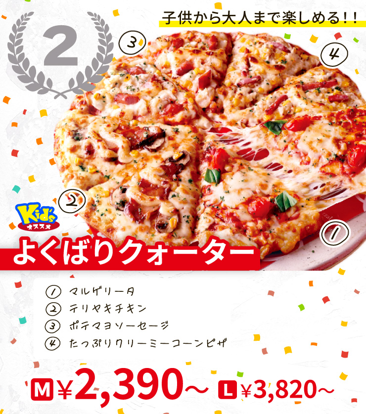【2位】子供から大人まで楽しめる！！
		<Kid'sオススメ>よくばりクォーター
		[マルゲリータ＋テリヤキチキン＋ポテマヨソーセージ＋たっぷりクリーミーコーンピザ]
		M2,390円～ L3,820円～