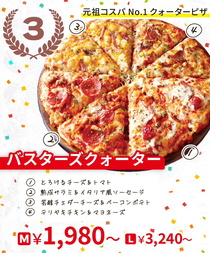 【3位】元祖コスパNo.1クォーターピザ
		バスターズクォーター
		[とろけるチーズ＆トマト＋熟成サラミ＆イタリア風ソーセージ＋芳醇チェダーチーズ＆ベーコンポテト＋テリヤキチキン＆マヨネーズ]
		M1,980円～ L3,240円～