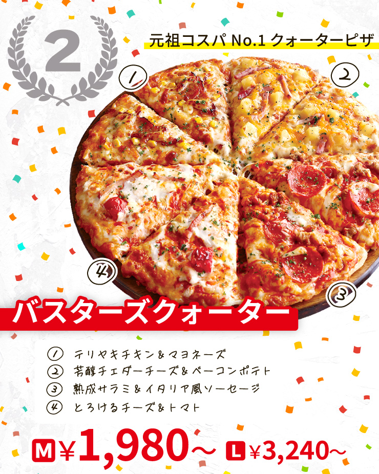 【2位】元祖コスパNo.1クォーターピザ
		バスターズクォーター
		[テリヤキチキン＆マヨネーズ＋芳醇チェダーチーズ＆ベーコンポテト＋熟成サラミ＆イタリア風ソーセージ＋とろけるチーズ＆トマト]
		Mサイズ1,980円から Lサイズ3,240円から