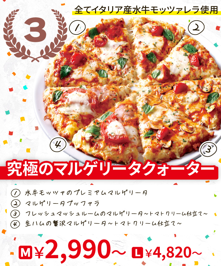【3位】全てイタリア産水牛モッツァレラ使用
		究極のマルゲリータクォーター
		[水牛モッツァのプレミアムマルゲリータ＋マルゲリータブッファラ＋フレッシュマッシュルームのマルゲリータ トマトクリーム仕立て＋生ハムの贅沢マルゲリータ トマトクリーム仕立て]
		Mサイズ2,990円から Lサイズ4,820円から