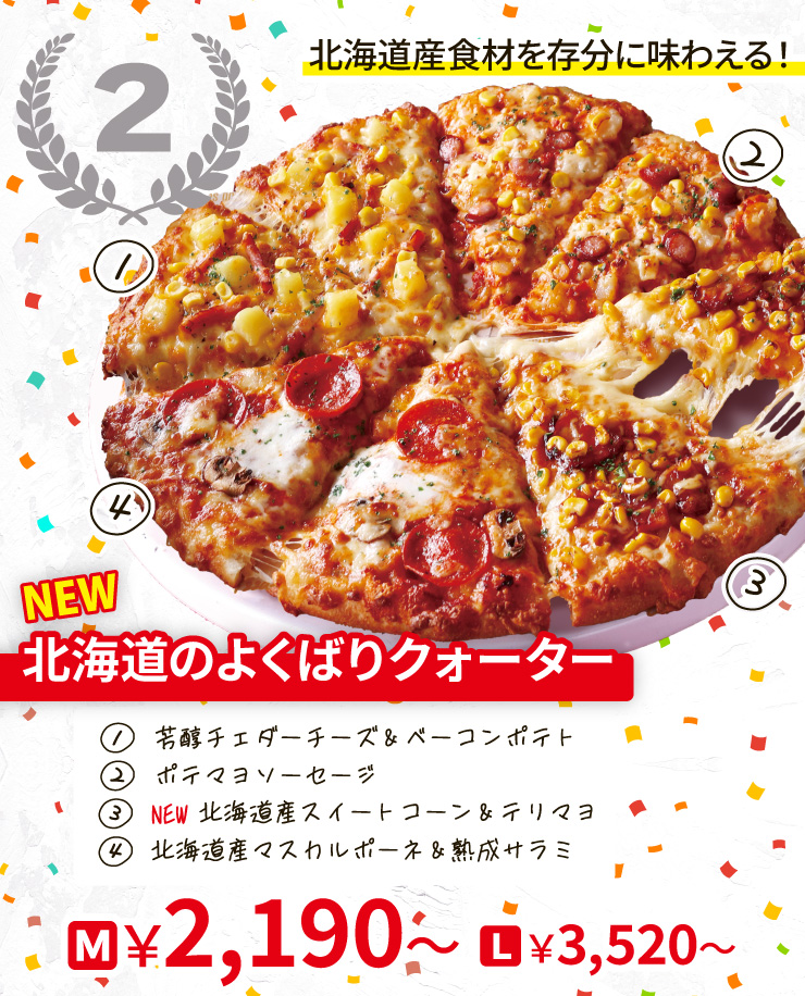【2位】北海道産食材を存分に味わえる！
		<NEW>北海道のよくばりクォーター
		[芳醇チェダーチーズ＆ベーコンポテト＋ポテマヨソーセージ＋<NEW>北海道産スイートコーン＆テリマヨ＋北海道産マスカルポーネ＆熟成サラミ]
		Mサイズ2,190円から Lサイズ3,520円から