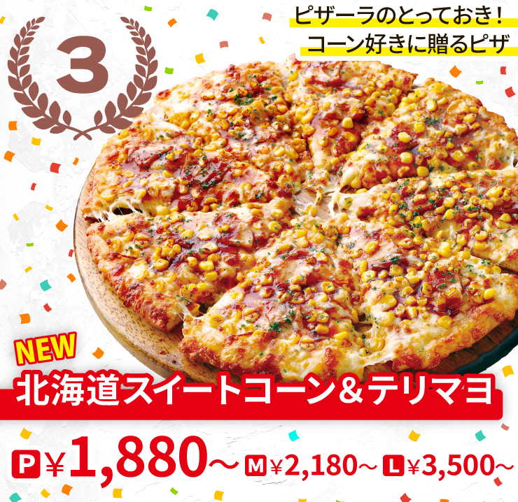 【3位】ピザーラのとっておき！コーン好きに贈るピザ
		<NEW>北海道スイートコーン＆テリマヨ
		Pサイズ1,880円から Mサイズ2,180円から Lサイズ3,500円から