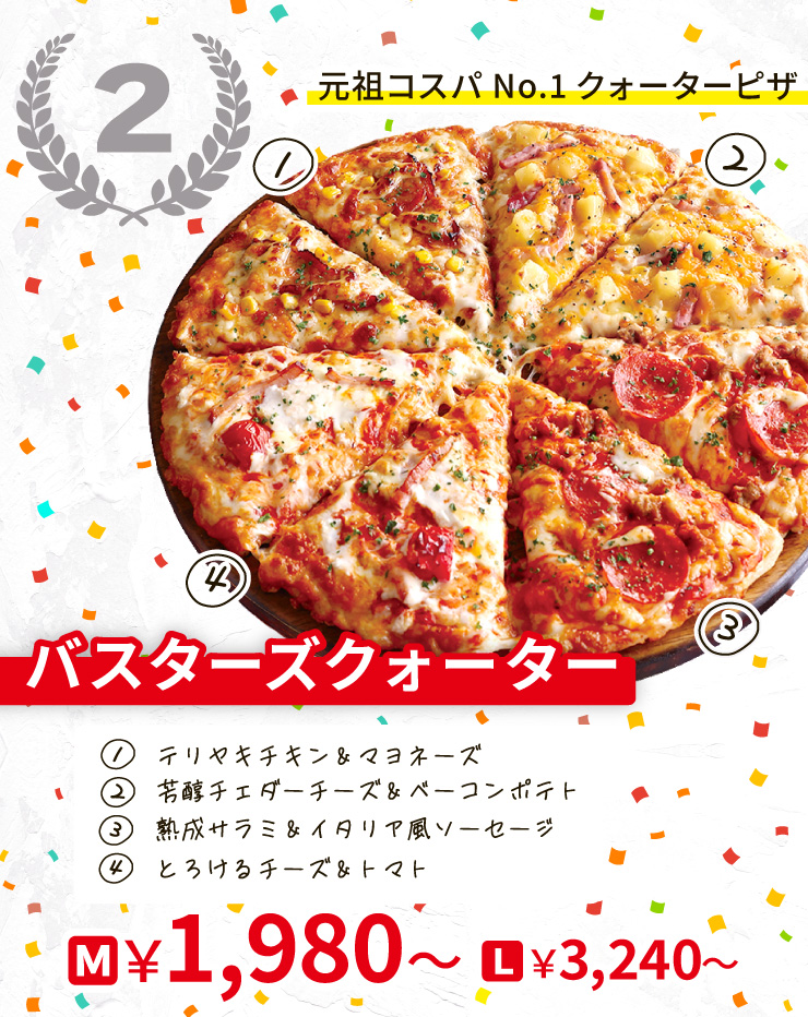 【2位】元祖コスパNo.1クォーターピザ
		バスターズクォーター
		[テリヤキチキン＆マヨネーズ＋芳醇チェダーチーズ＆ベーコンポテト＋熟成サラミ＆イタリア風ソーセージ＋とろけるチーズ＆トマト]
		Mサイズ1,980円から Lサイズ3,240円から