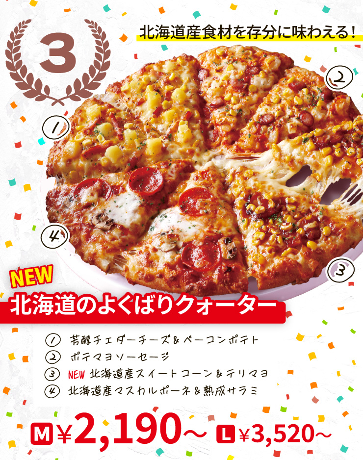 【3位】北海道産食材を存分に味わえる！
		<NEW>北海道のよくばりクォーター
		[芳醇チェダーチーズ＆ベーコンポテト＋ポテマヨソーセージ＋<NEW>北海道産スイートコーン＆テリマヨ＋北海道産マスカルポーネ＆熟成サラミ]
		Mサイズ2,190円から Lサイズ3,520円から